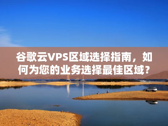 谷歌云VPS区域选择指南，如何为您的业务选择最佳区域？