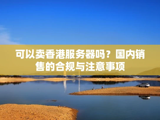 可以卖香港服务器吗？国内销售的合规与注意事项