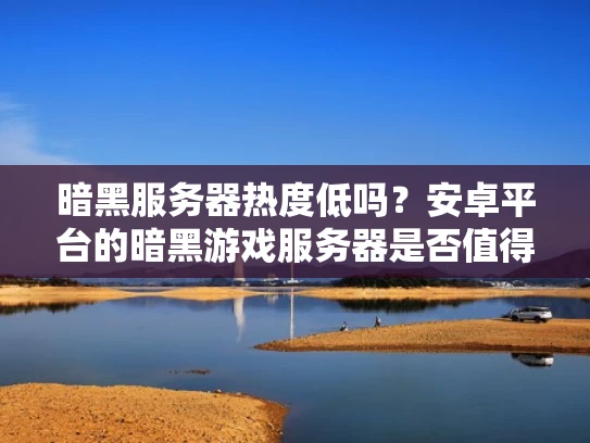 暗黑服务器热度低吗？安卓平台的暗黑游戏服务器是否值得投入资源运营？这个问题其实可以从多个角度来分析，包括游戏本身的市场情况、安卓平台的特点以及玩家群体的需求等