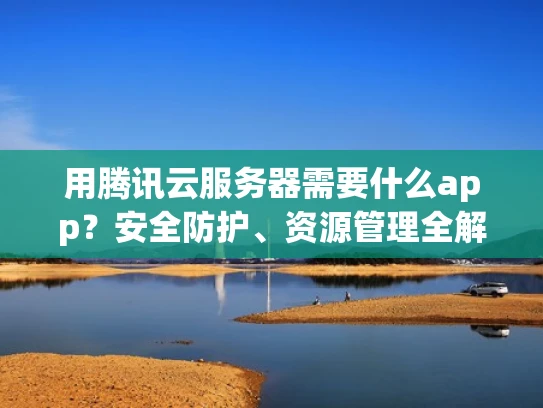 用腾讯云服务器需要什么app？安全防护、资源管理全解析