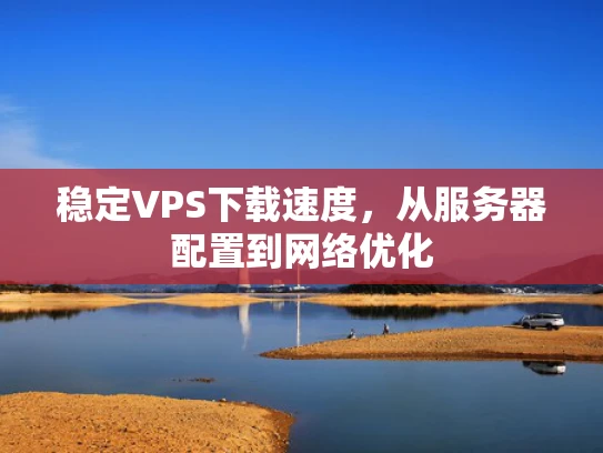 稳定VPS下载速度，从服务器配置到网络优化