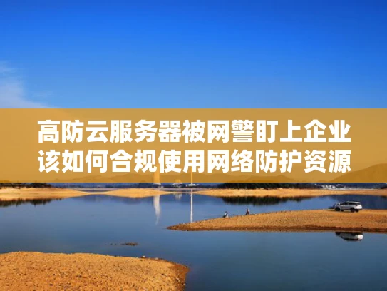 高防云服务器被网警盯上企业该如何合规使用网络防护资源？