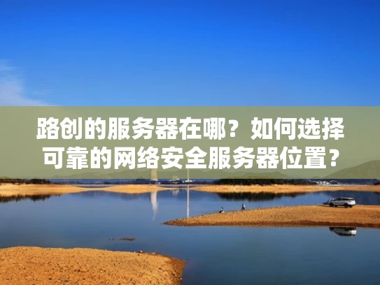 路创的服务器在哪？如何选择可靠的网络安全服务器位置？