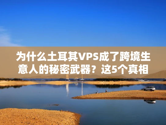 为什么土耳其VPS成了跨境生意人的秘密武器？这5个真相你必须知道！