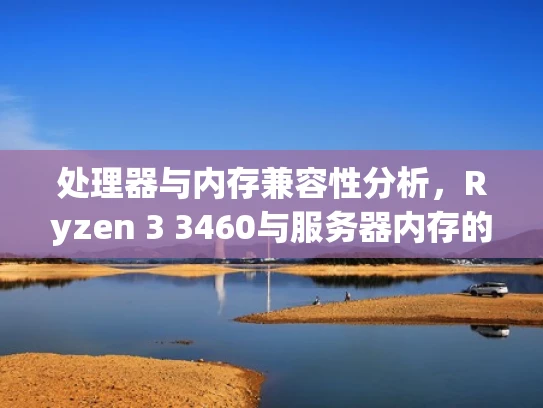 处理器与内存兼容性分析，Ryzen 3 3460与服务器内存的匹配方案