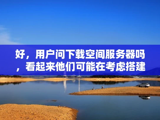 好，用户问下载空间服务器吗，看起来他们可能在考虑搭建自己的服务器环境。首先，我得分析一下用户的需求。他们可能是个小企业主或者创业者，想要自己管理服务器，可能是因为成本原因或者对技术有一定的了解