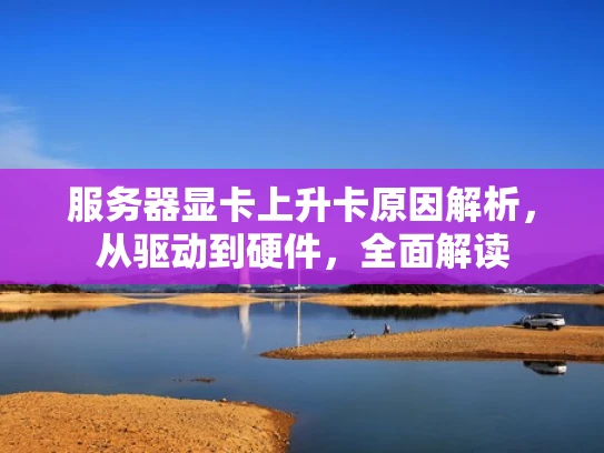 服务器显卡上升卡原因解析，从驱动到硬件，全面解读