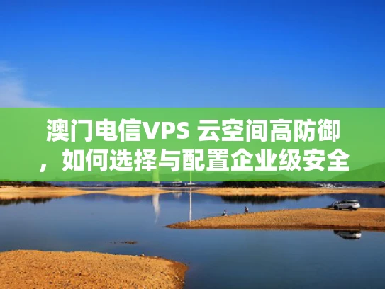 澳门电信VPS 云空间高防御，如何选择与配置企业级安全服务