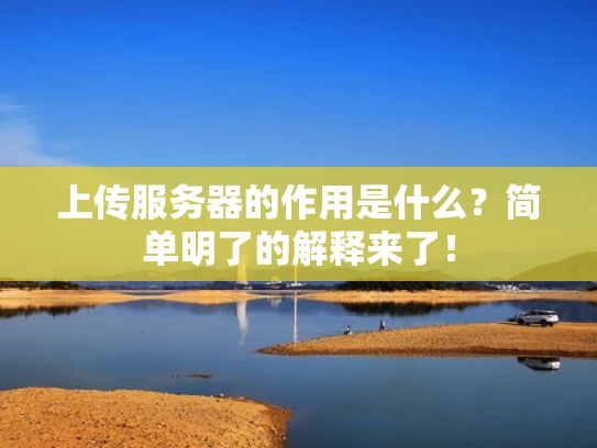 上传服务器的作用是什么？简单明了的解释来了！