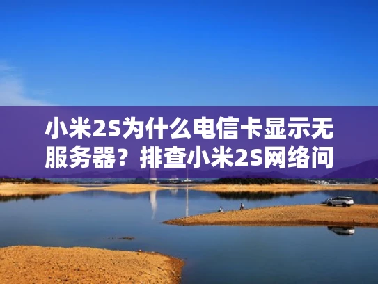 小米2S为什么电信卡显示无服务器？排查小米2S网络问题的实用方法