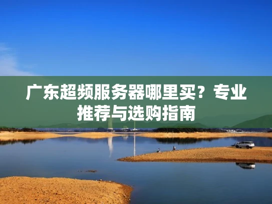 广东超频服务器哪里买？专业推荐与选购指南