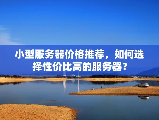 小型服务器价格推荐，如何选择性价比高的服务器？