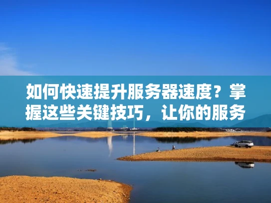 如何快速提升服务器速度？掌握这些关键技巧，让你的服务器更高效