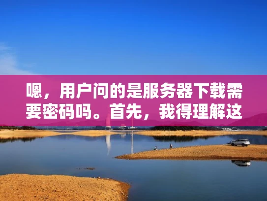 嗯，用户问的是服务器下载需要密码吗。首先，我得理解这个问题。用户可能不太清楚服务器下载时是否需要密码，或者他们可能在下载服务器的时候遇到了问题，需要确认是否需要密码