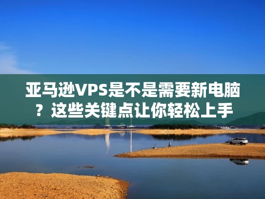 亚马逊VPS是不是需要新电脑？这些关键点让你轻松上手