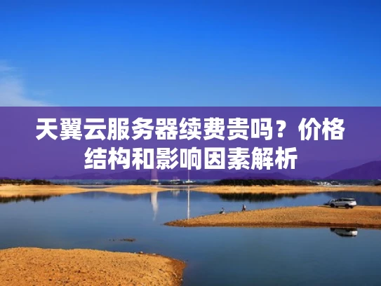 天翼云服务器续费贵吗？价格结构和影响因素解析