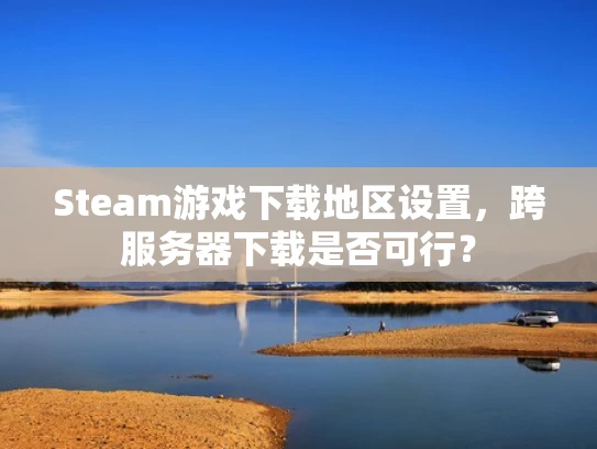Steam游戏下载地区设置，跨服务器下载是否可行？