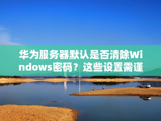 华为服务器默认是否清除Windows密码？这些设置需谨慎配置