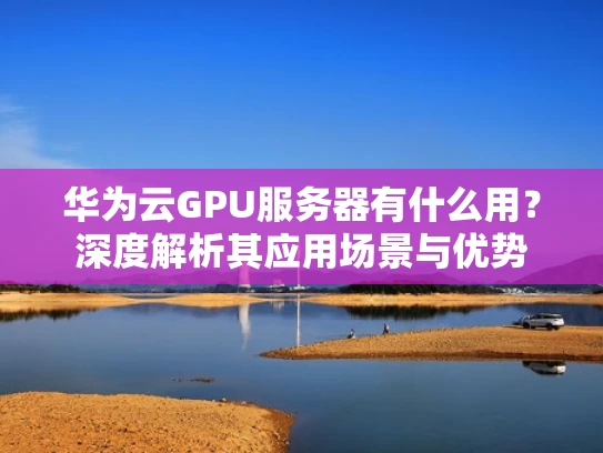 华为云GPU服务器有什么用？深度解析其应用场景与优势