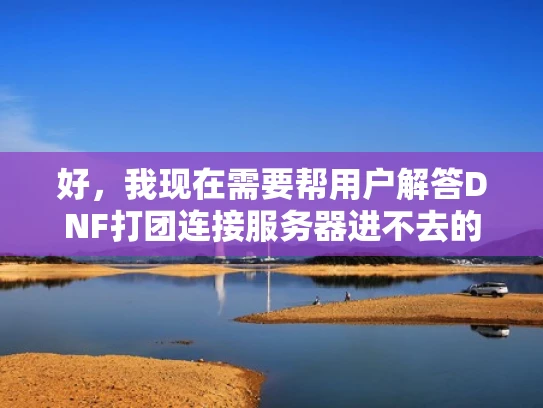 好，我现在需要帮用户解答DNF打团连接服务器进不去的问题。用户的问题是dnf打团正在连接服务器进不去是吗鬼，看起来他可能遇到了游戏连接问题，不太确定是不是自己的问题，所以用了点幽默的语气
