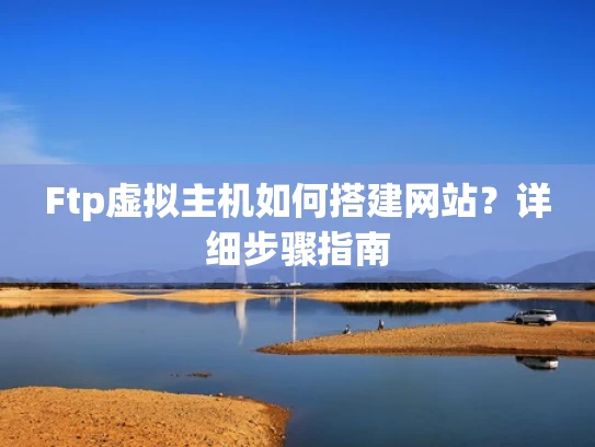 Ftp虚拟主机如何搭建网站？详细步骤指南