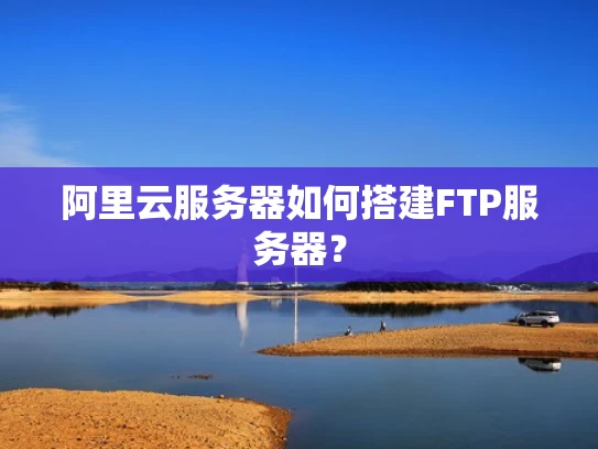 阿里云服务器如何搭建FTP服务器？