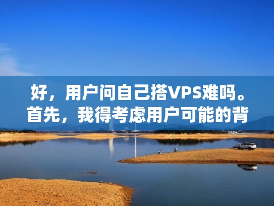 好，用户问自己搭VPS难吗。首先，我得考虑用户可能的背景。他们可能是个刚开始接触Web hosting的新手，或者已经尝试过但觉得困难，想确认自己是不是在正确的路上