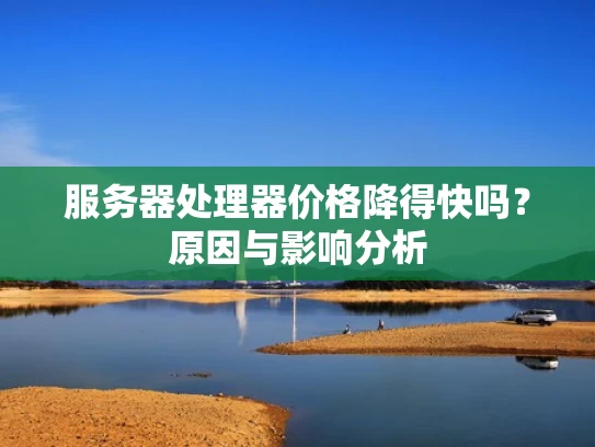 服务器处理器价格降得快吗？原因与影响分析