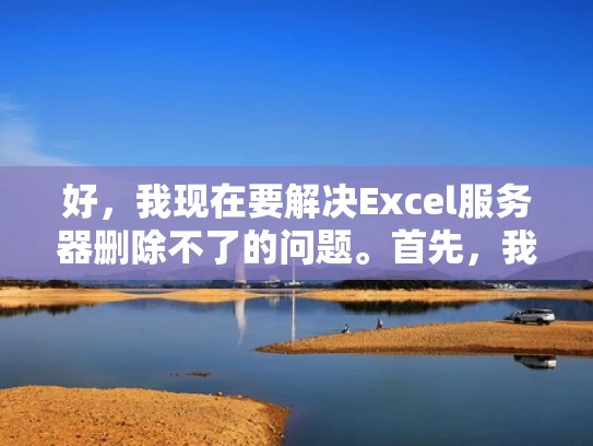 好，我现在要解决Excel服务器删除不了的问题。首先，我需要了解Excel服务器是什么。Excel服务器应该是指用于企业或组织内部使用的Excel服务器，可能用于存储和管理员工的数据、文档或者应用
