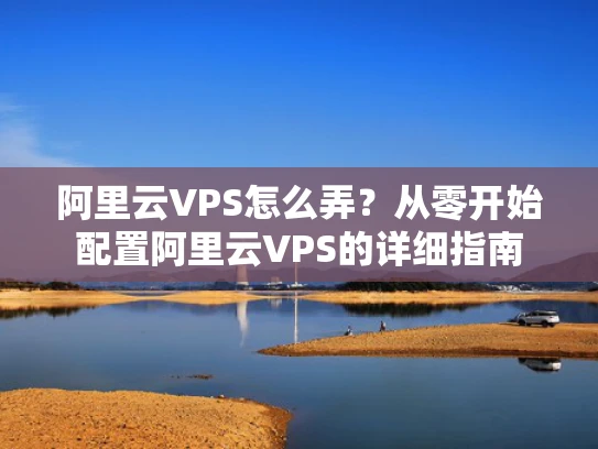 阿里云VPS怎么弄？从零开始配置阿里云VPS的详细指南