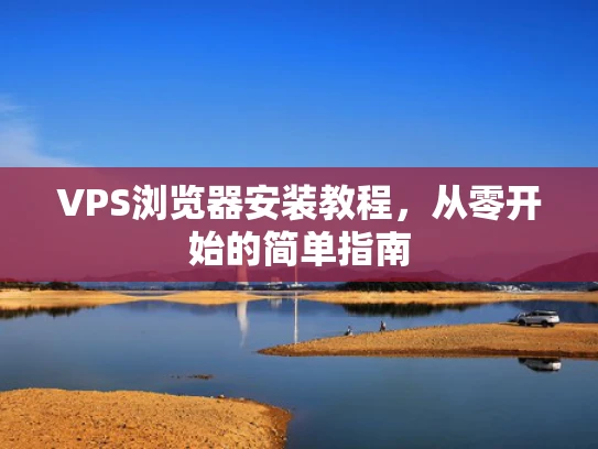 VPS浏览器安装教程，从零开始的简单指南