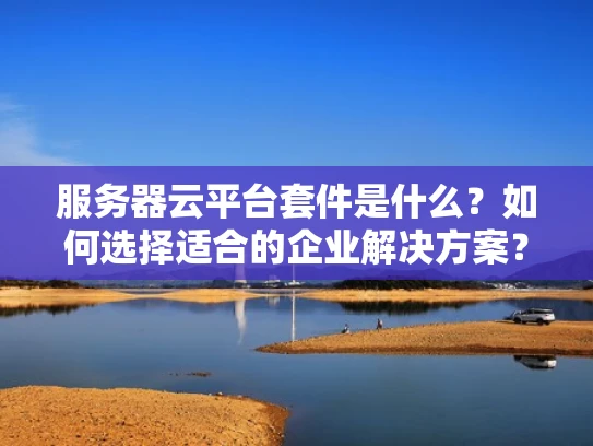 服务器云平台套件是什么？如何选择适合的企业解决方案？