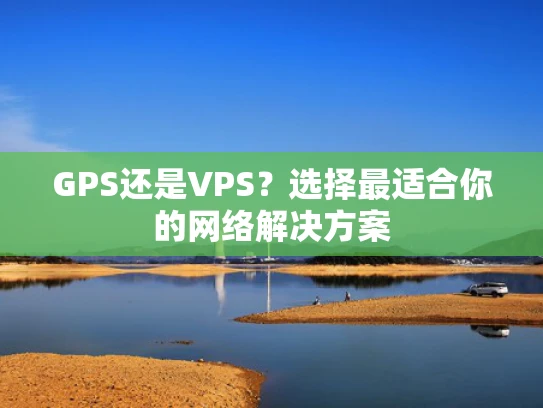 GPS还是VPS？选择最适合你的网络解决方案