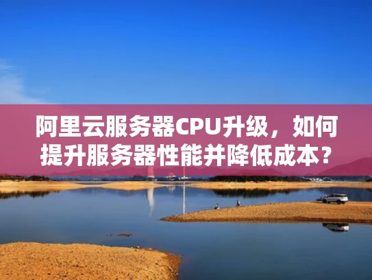 阿里云服务器CPU升级，如何提升服务器性能并降低成本？