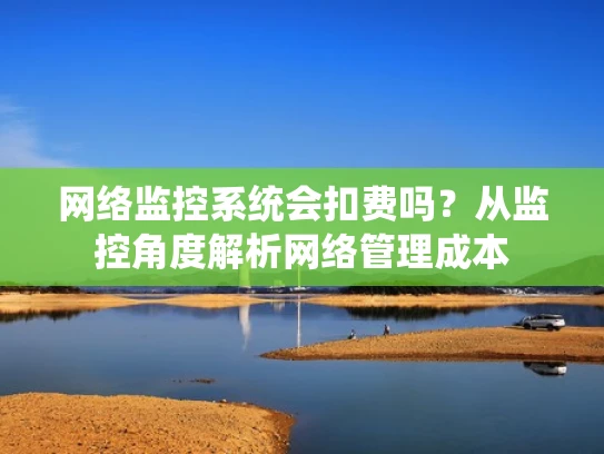 网络监控系统会扣费吗？从监控角度解析网络管理成本