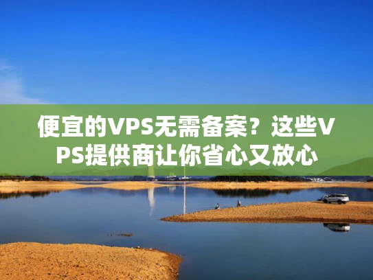 便宜的VPS无需备案？这些VPS提供商让你省心又放心