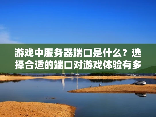 游戏中服务器端口是什么？选择合适的端口对游戏体验有多大影响？
