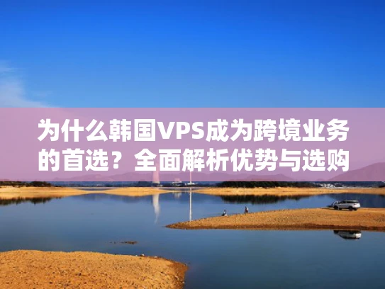 为什么韩国VPS成为跨境业务的首选？全面解析优势与选购技巧