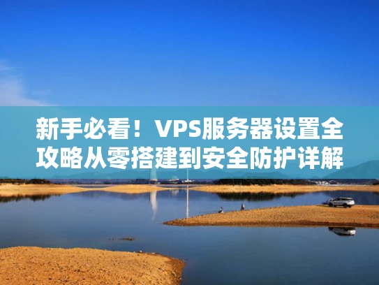 新手必看！VPS服务器设置全攻略从零搭建到安全防护详解