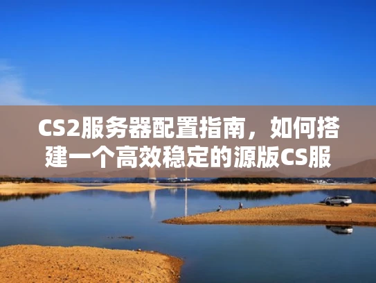 CS2服务器配置指南，如何搭建一个高效稳定的源版CS服务器