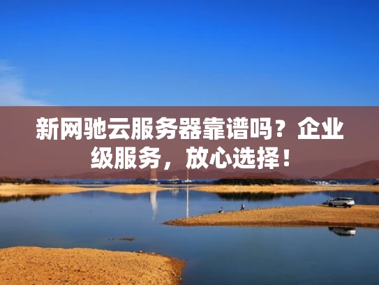 新网驰云服务器靠谱吗？企业级服务，放心选择！