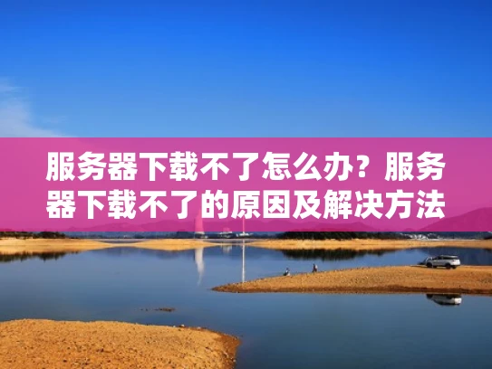 服务器下载不了怎么办？服务器下载不了的原因及解决方法
