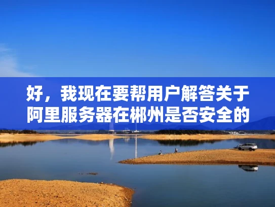 好，我现在要帮用户解答关于阿里服务器在郴州是否安全的问题。首先，我需要理解用户的问题。用户想知道阿里服务器在郴州的地理位置和安全性如何。作为专业的网络安全人员，我应该结合地理位置和网络安全知识来回答