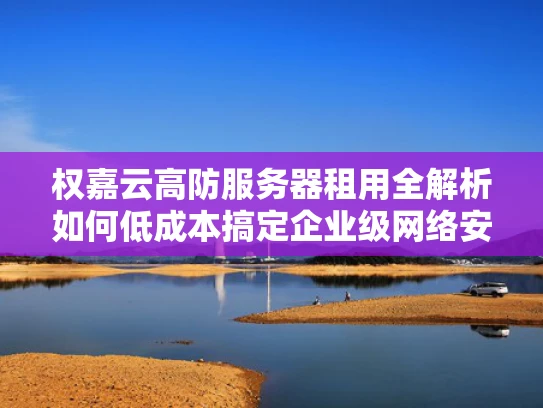 权嘉云高防服务器租用全解析如何低成本搞定企业级网络安全？