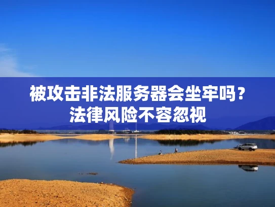 被攻击非法服务器会坐牢吗？法律风险不容忽视