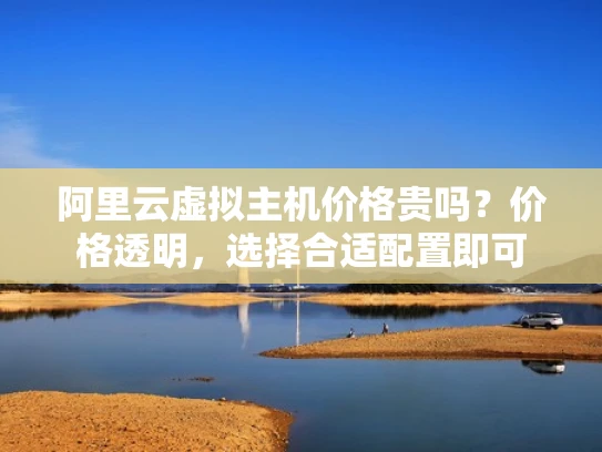 阿里云虚拟主机价格贵吗？价格透明，选择合适配置即可