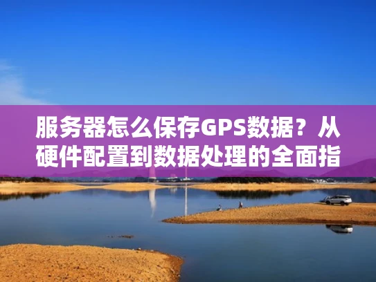 服务器怎么保存GPS数据？从硬件配置到数据处理的全面指南