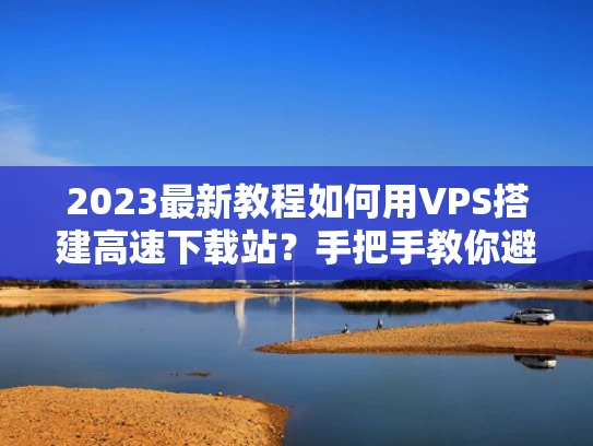 2023最新教程如何用VPS搭建高速下载站？手把手教你避开5大坑