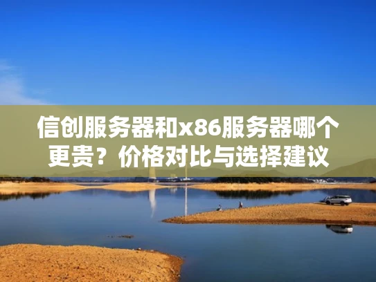 信创服务器和x86服务器哪个更贵？价格对比与选择建议