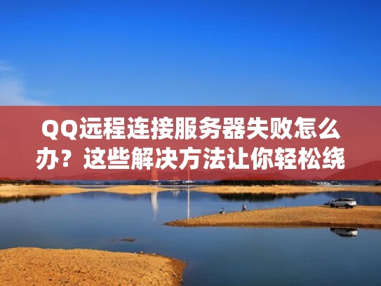 QQ远程连接服务器失败怎么办？这些解决方法让你轻松绕过限制